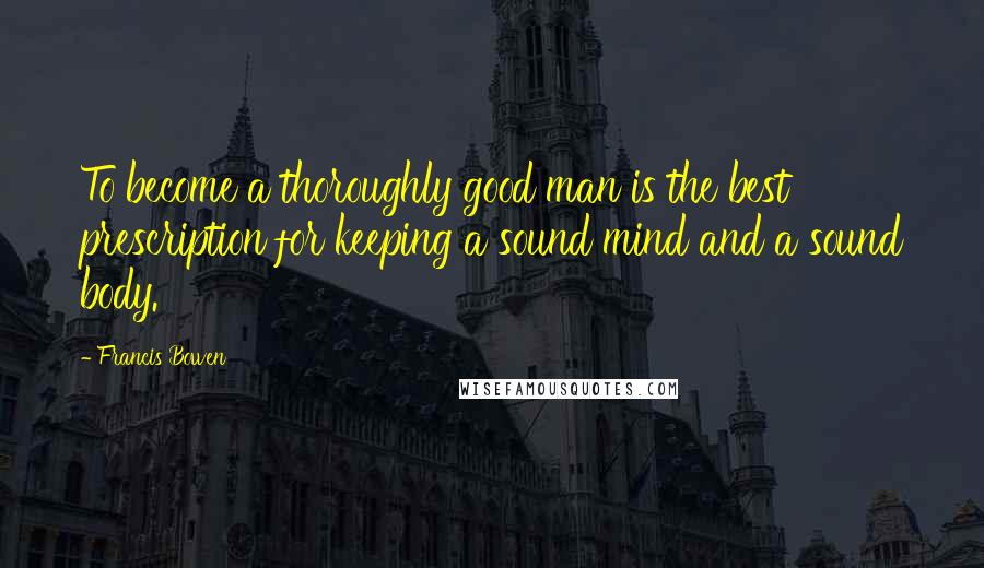 Francis Bowen Quotes: To become a thoroughly good man is the best prescription for keeping a sound mind and a sound body.