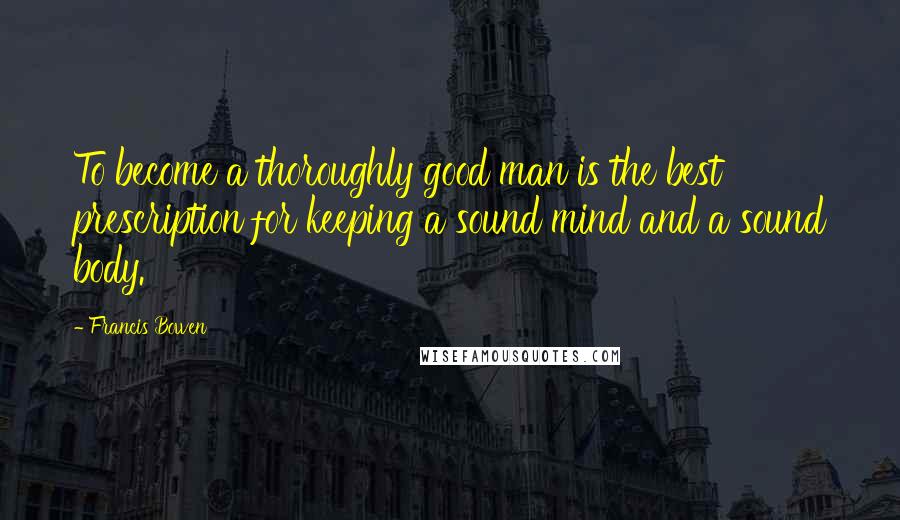 Francis Bowen Quotes: To become a thoroughly good man is the best prescription for keeping a sound mind and a sound body.