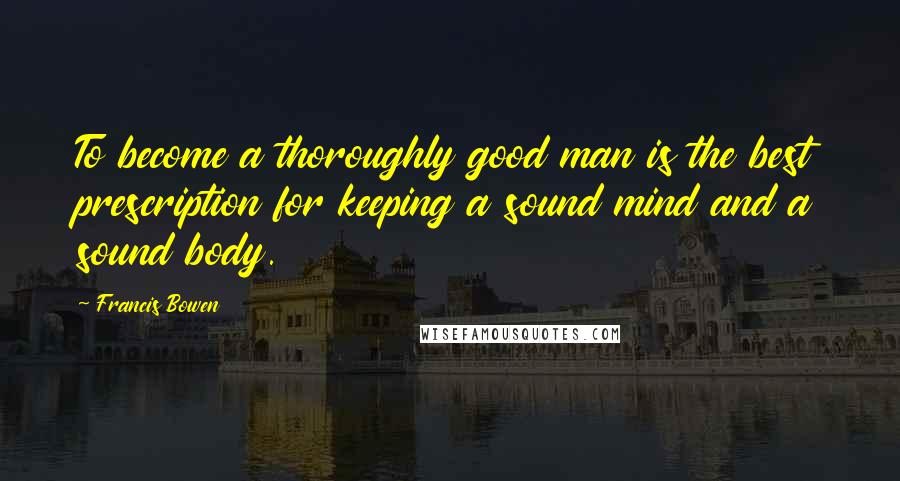 Francis Bowen Quotes: To become a thoroughly good man is the best prescription for keeping a sound mind and a sound body.