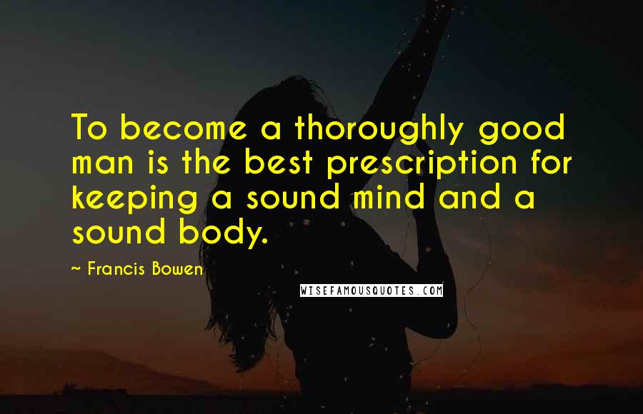 Francis Bowen Quotes: To become a thoroughly good man is the best prescription for keeping a sound mind and a sound body.