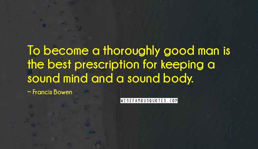 Francis Bowen Quotes: To become a thoroughly good man is the best prescription for keeping a sound mind and a sound body.