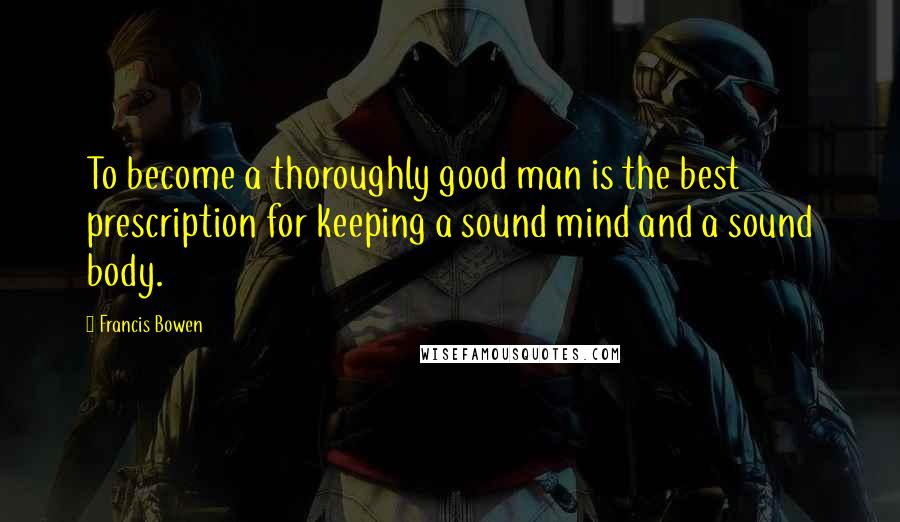 Francis Bowen Quotes: To become a thoroughly good man is the best prescription for keeping a sound mind and a sound body.