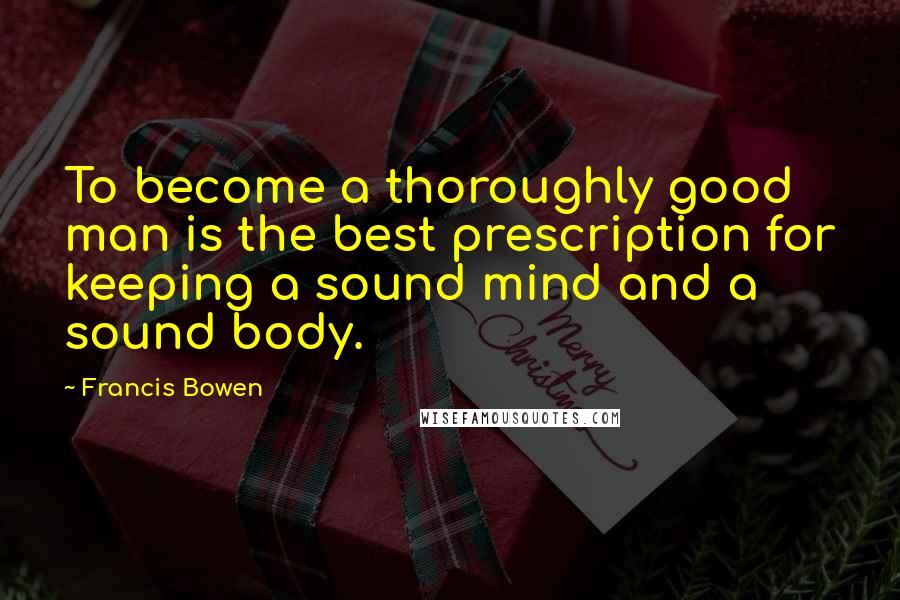 Francis Bowen Quotes: To become a thoroughly good man is the best prescription for keeping a sound mind and a sound body.