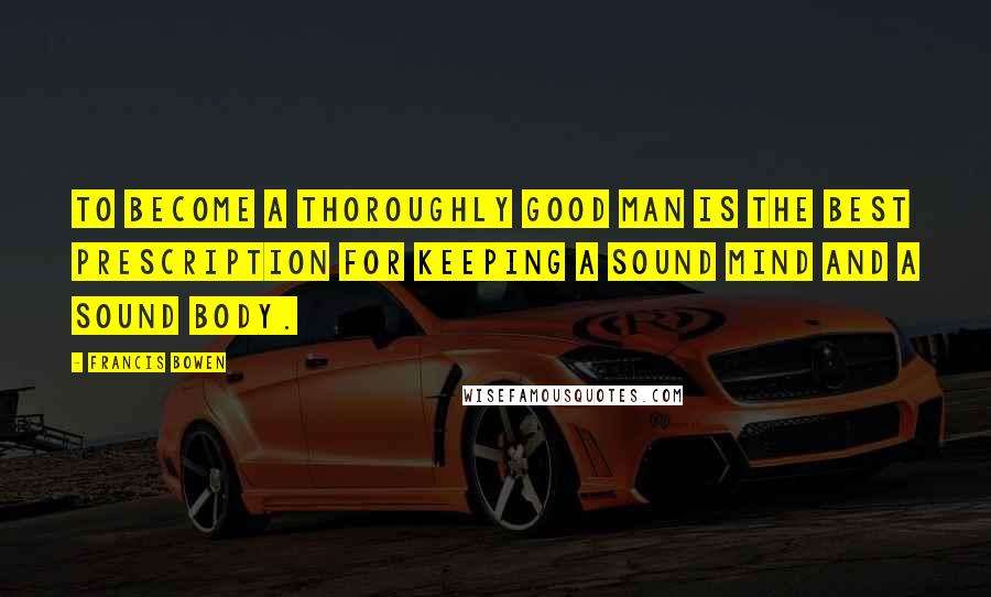 Francis Bowen Quotes: To become a thoroughly good man is the best prescription for keeping a sound mind and a sound body.