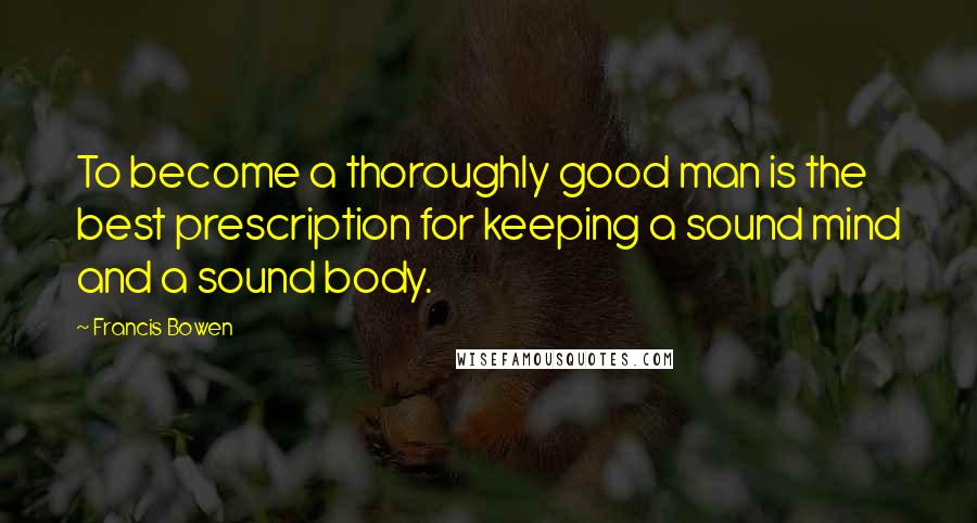 Francis Bowen Quotes: To become a thoroughly good man is the best prescription for keeping a sound mind and a sound body.