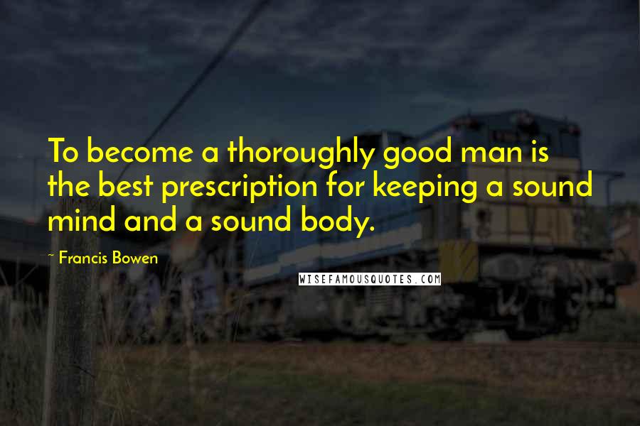 Francis Bowen Quotes: To become a thoroughly good man is the best prescription for keeping a sound mind and a sound body.