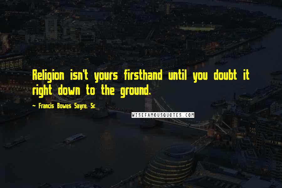 Francis Bowes Sayre, Sr. Quotes: Religion isn't yours firsthand until you doubt it right down to the ground.