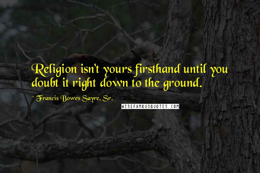 Francis Bowes Sayre, Sr. Quotes: Religion isn't yours firsthand until you doubt it right down to the ground.