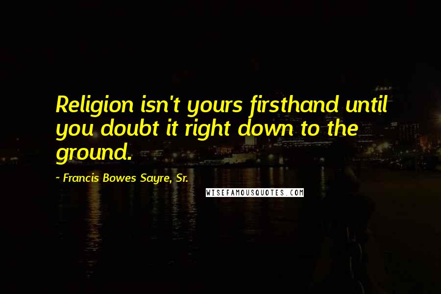 Francis Bowes Sayre, Sr. Quotes: Religion isn't yours firsthand until you doubt it right down to the ground.
