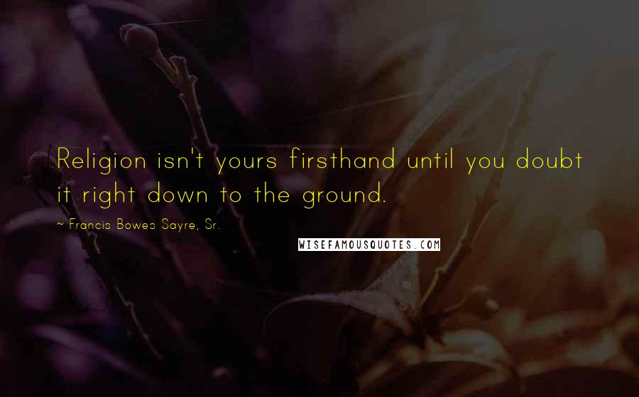 Francis Bowes Sayre, Sr. Quotes: Religion isn't yours firsthand until you doubt it right down to the ground.