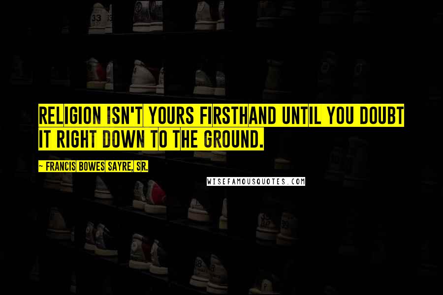 Francis Bowes Sayre, Sr. Quotes: Religion isn't yours firsthand until you doubt it right down to the ground.