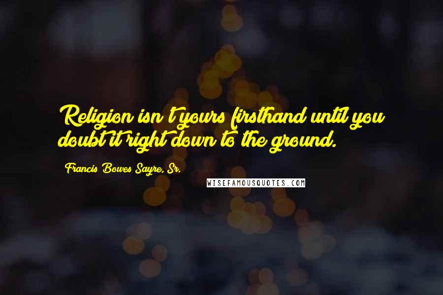 Francis Bowes Sayre, Sr. Quotes: Religion isn't yours firsthand until you doubt it right down to the ground.