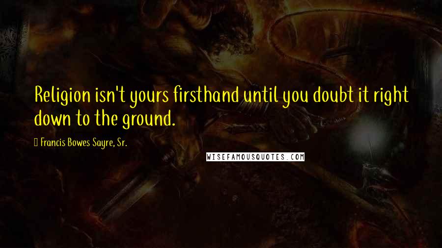 Francis Bowes Sayre, Sr. Quotes: Religion isn't yours firsthand until you doubt it right down to the ground.
