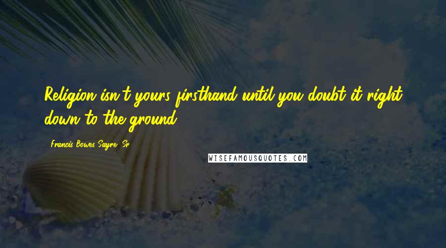 Francis Bowes Sayre, Sr. Quotes: Religion isn't yours firsthand until you doubt it right down to the ground.