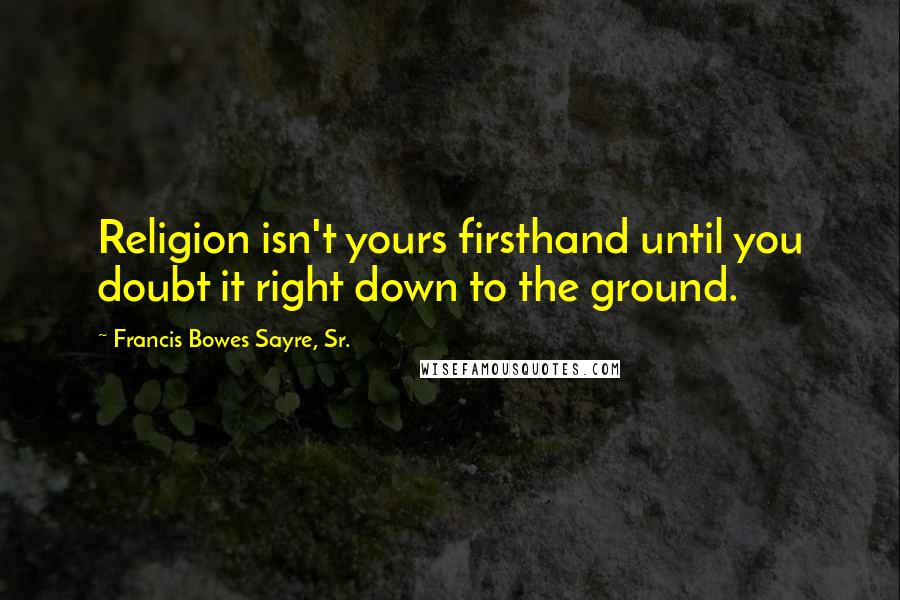 Francis Bowes Sayre, Sr. Quotes: Religion isn't yours firsthand until you doubt it right down to the ground.