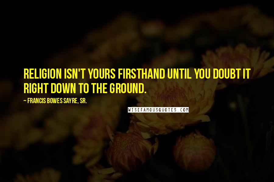 Francis Bowes Sayre, Sr. Quotes: Religion isn't yours firsthand until you doubt it right down to the ground.