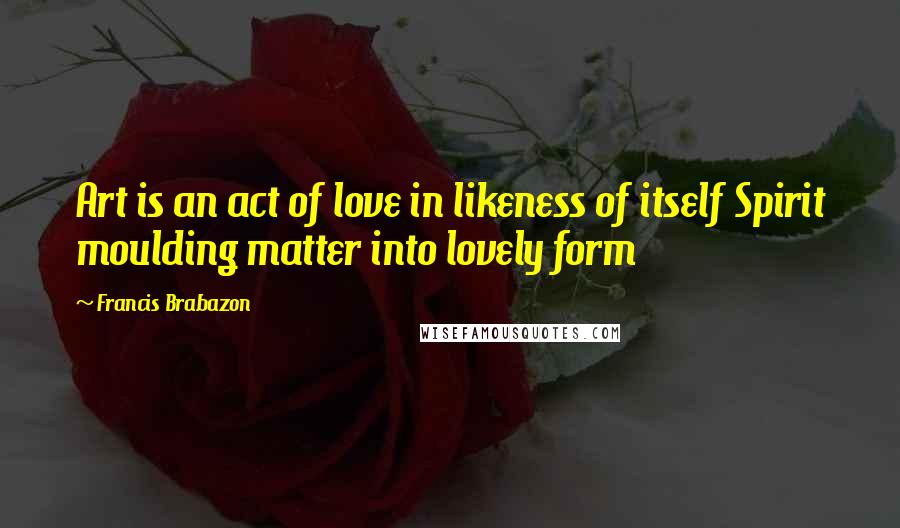 Francis Brabazon Quotes: Art is an act of love in likeness of itself Spirit moulding matter into lovely form