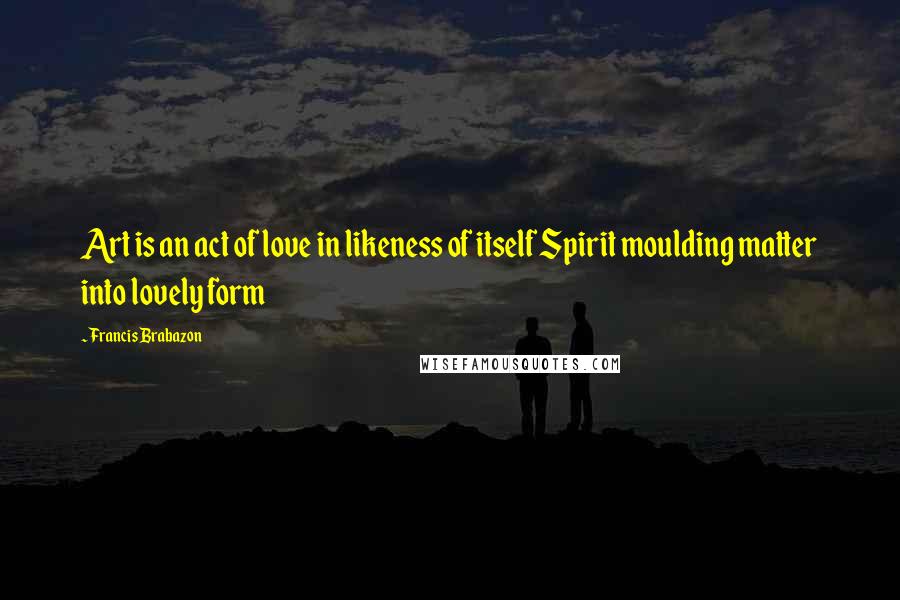 Francis Brabazon Quotes: Art is an act of love in likeness of itself Spirit moulding matter into lovely form