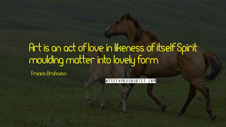 Francis Brabazon Quotes: Art is an act of love in likeness of itself Spirit moulding matter into lovely form