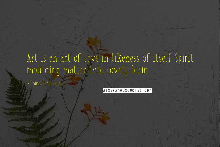 Francis Brabazon Quotes: Art is an act of love in likeness of itself Spirit moulding matter into lovely form