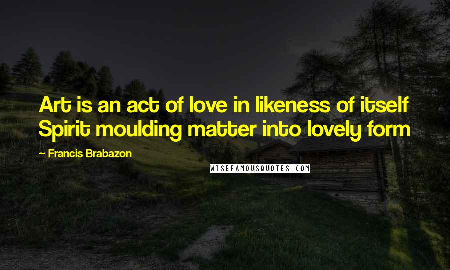 Francis Brabazon Quotes: Art is an act of love in likeness of itself Spirit moulding matter into lovely form