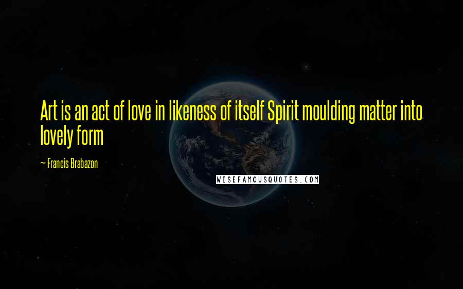 Francis Brabazon Quotes: Art is an act of love in likeness of itself Spirit moulding matter into lovely form