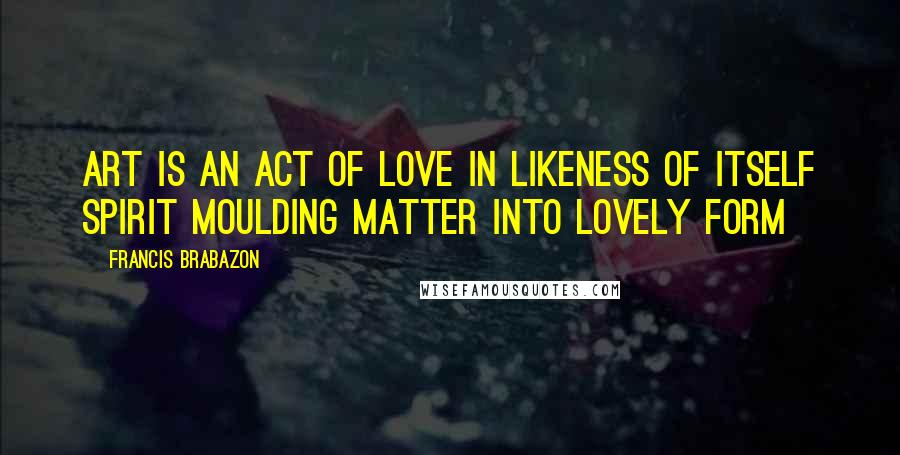 Francis Brabazon Quotes: Art is an act of love in likeness of itself Spirit moulding matter into lovely form