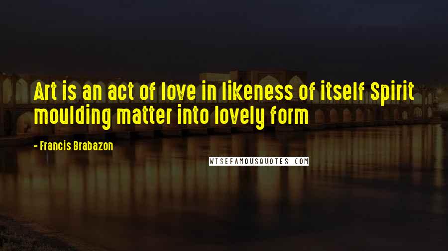 Francis Brabazon Quotes: Art is an act of love in likeness of itself Spirit moulding matter into lovely form
