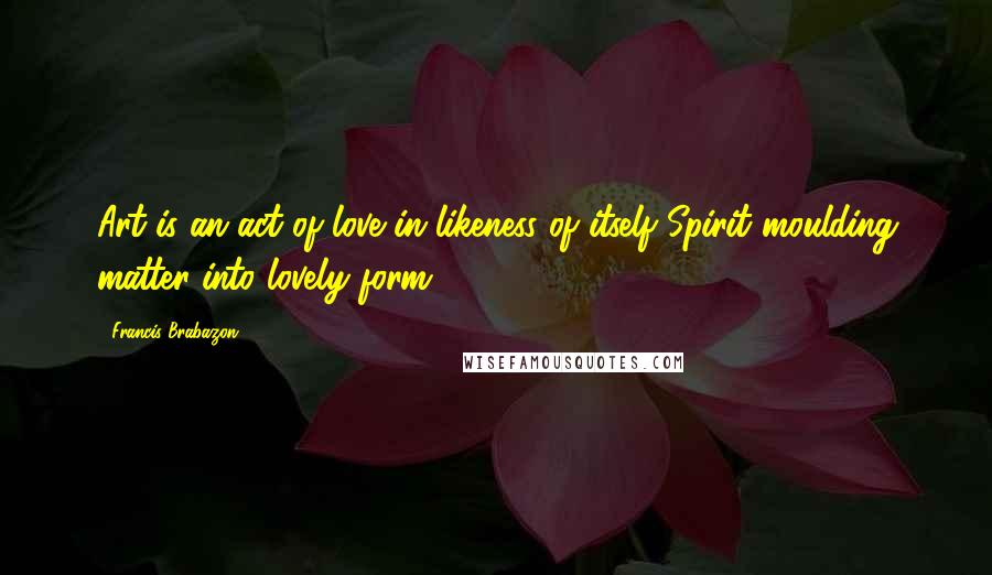Francis Brabazon Quotes: Art is an act of love in likeness of itself Spirit moulding matter into lovely form