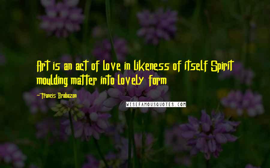 Francis Brabazon Quotes: Art is an act of love in likeness of itself Spirit moulding matter into lovely form