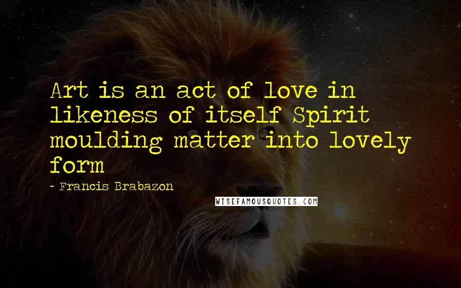 Francis Brabazon Quotes: Art is an act of love in likeness of itself Spirit moulding matter into lovely form
