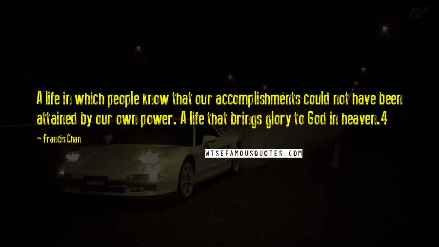 Francis Chan Quotes: A life in which people know that our accomplishments could not have been attained by our own power. A life that brings glory to God in heaven.4