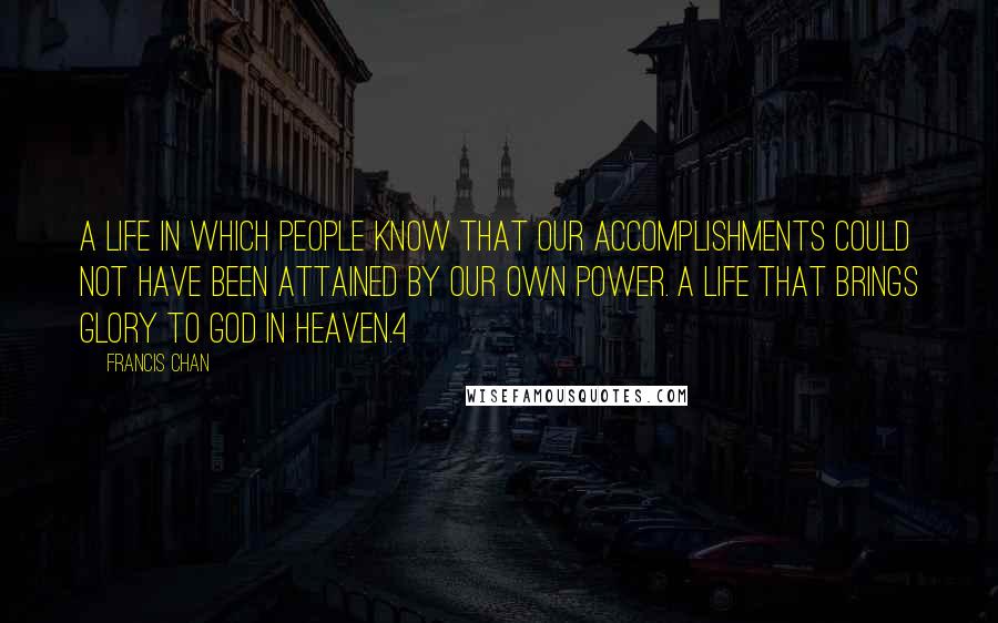 Francis Chan Quotes: A life in which people know that our accomplishments could not have been attained by our own power. A life that brings glory to God in heaven.4