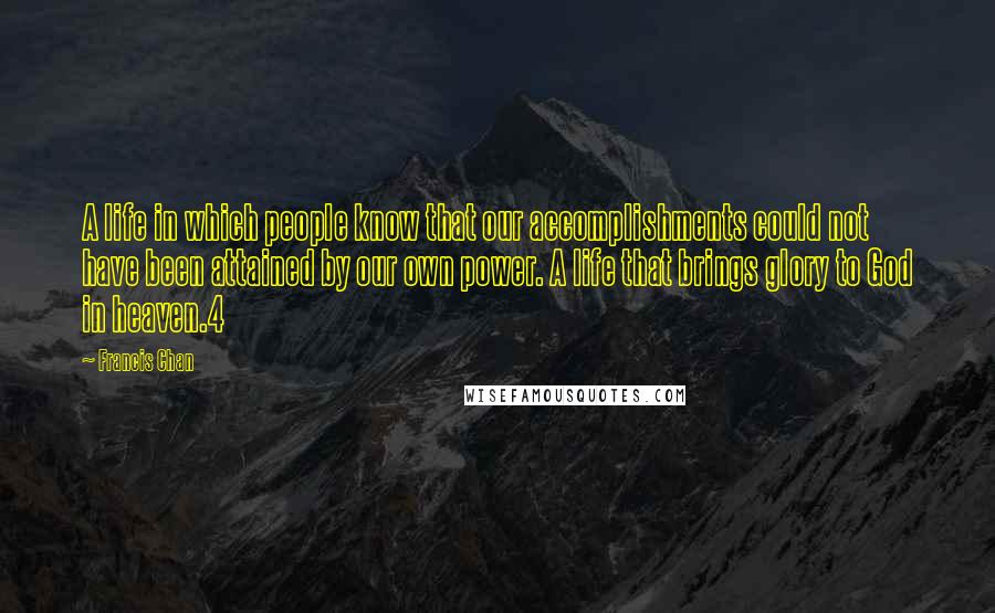 Francis Chan Quotes: A life in which people know that our accomplishments could not have been attained by our own power. A life that brings glory to God in heaven.4