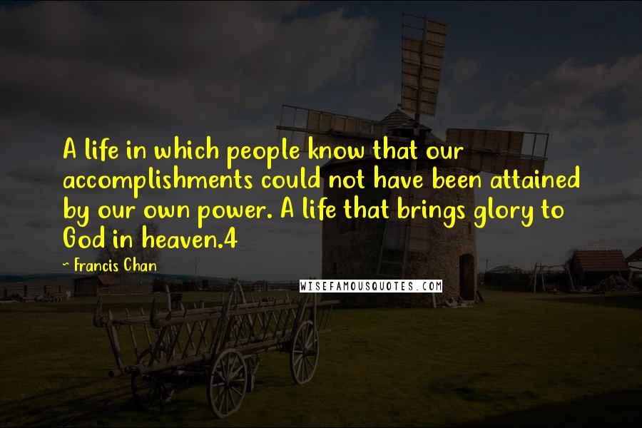 Francis Chan Quotes: A life in which people know that our accomplishments could not have been attained by our own power. A life that brings glory to God in heaven.4