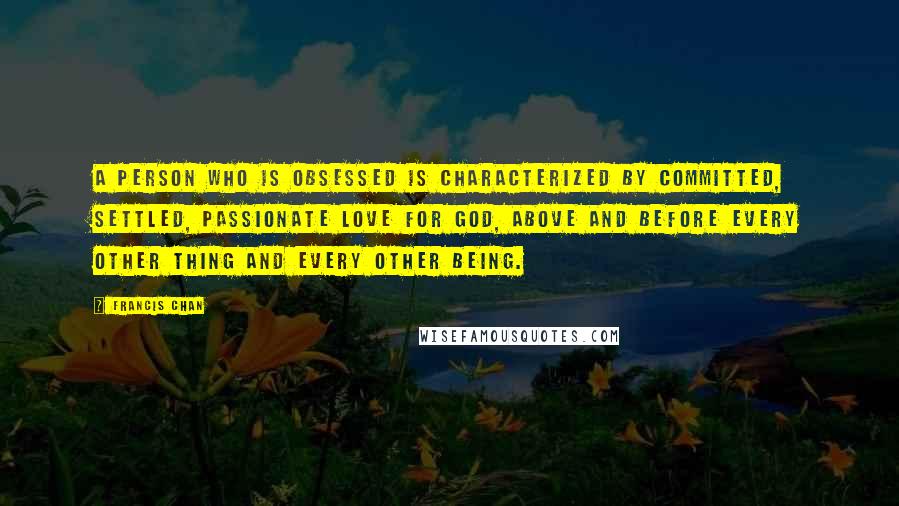 Francis Chan Quotes: A person who is obsessed is characterized by committed, settled, passionate love for God, above and before every other thing and every other being.