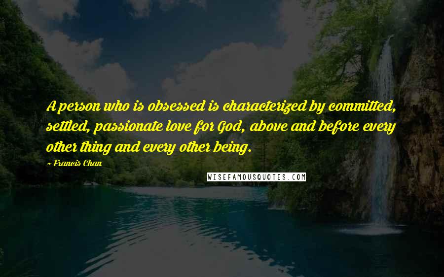 Francis Chan Quotes: A person who is obsessed is characterized by committed, settled, passionate love for God, above and before every other thing and every other being.