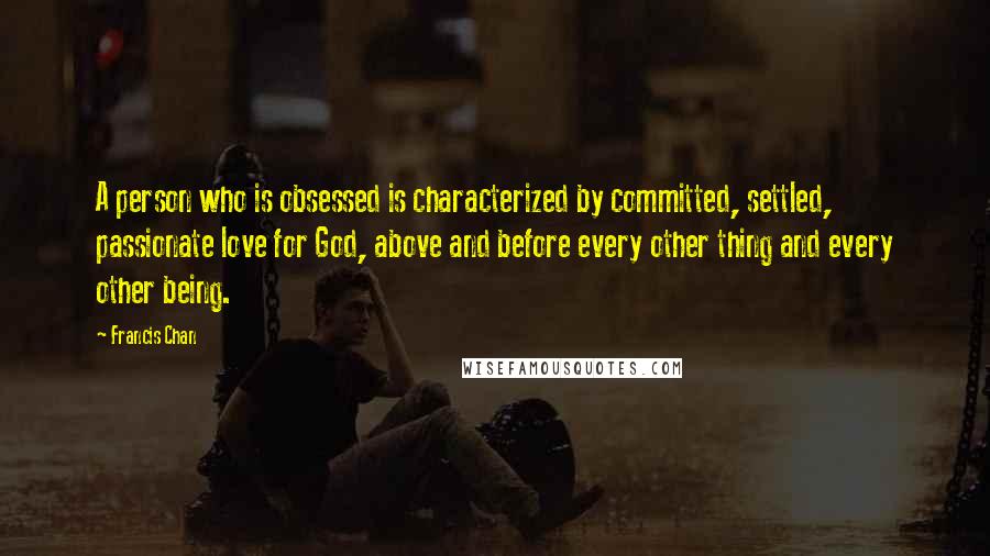 Francis Chan Quotes: A person who is obsessed is characterized by committed, settled, passionate love for God, above and before every other thing and every other being.