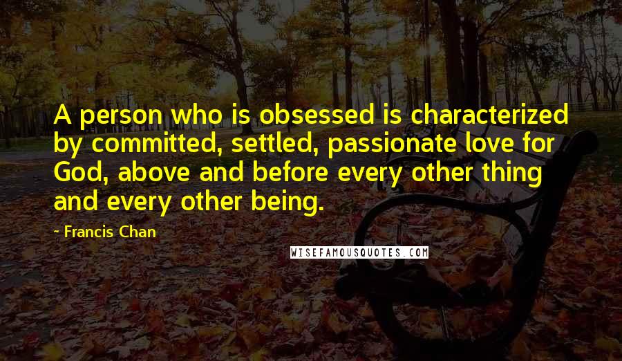 Francis Chan Quotes: A person who is obsessed is characterized by committed, settled, passionate love for God, above and before every other thing and every other being.