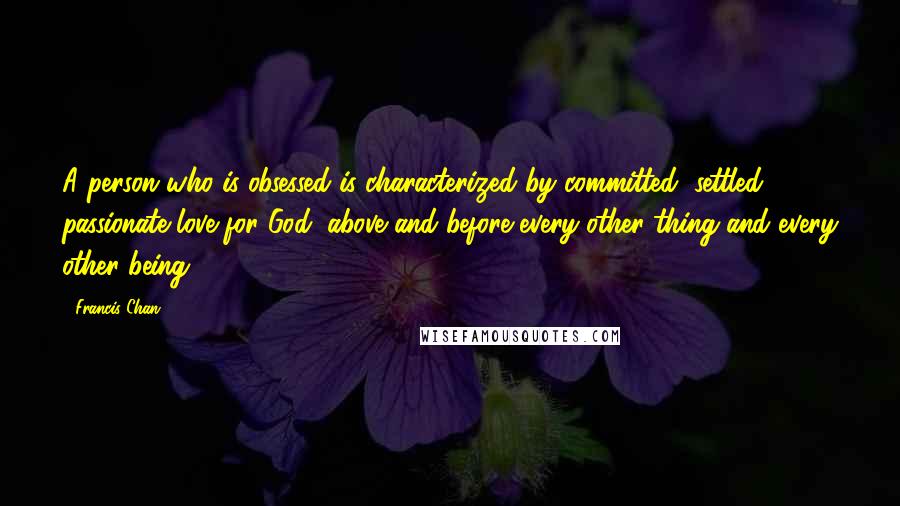 Francis Chan Quotes: A person who is obsessed is characterized by committed, settled, passionate love for God, above and before every other thing and every other being.