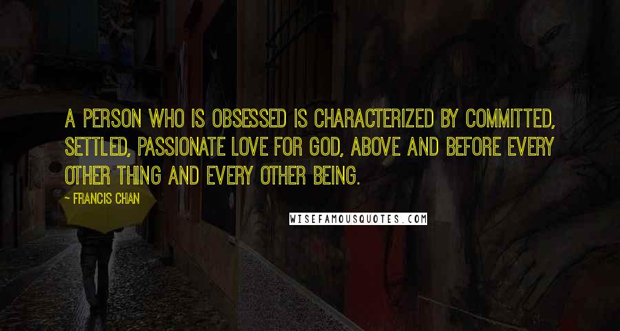 Francis Chan Quotes: A person who is obsessed is characterized by committed, settled, passionate love for God, above and before every other thing and every other being.