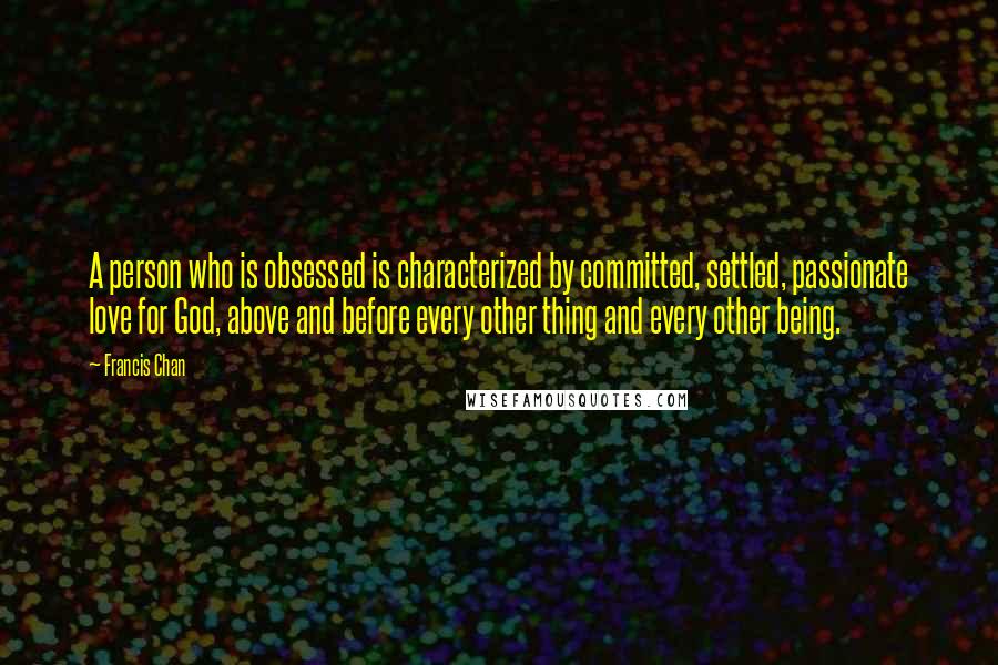 Francis Chan Quotes: A person who is obsessed is characterized by committed, settled, passionate love for God, above and before every other thing and every other being.