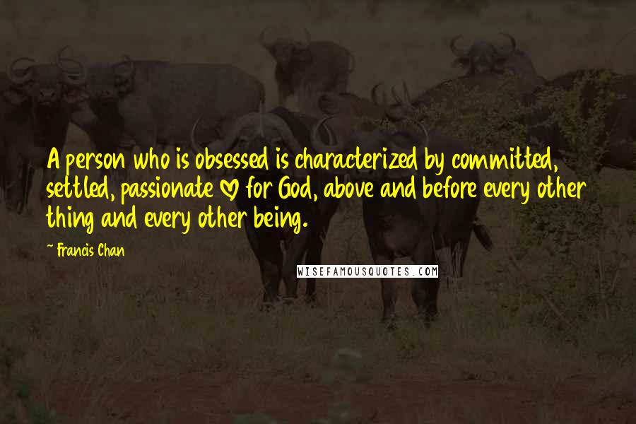 Francis Chan Quotes: A person who is obsessed is characterized by committed, settled, passionate love for God, above and before every other thing and every other being.