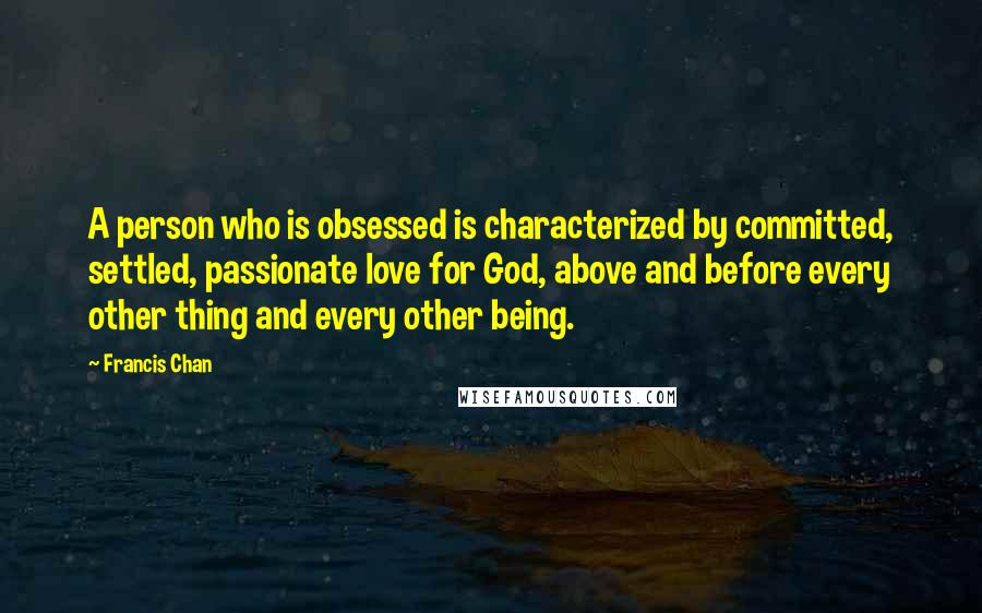 Francis Chan Quotes: A person who is obsessed is characterized by committed, settled, passionate love for God, above and before every other thing and every other being.