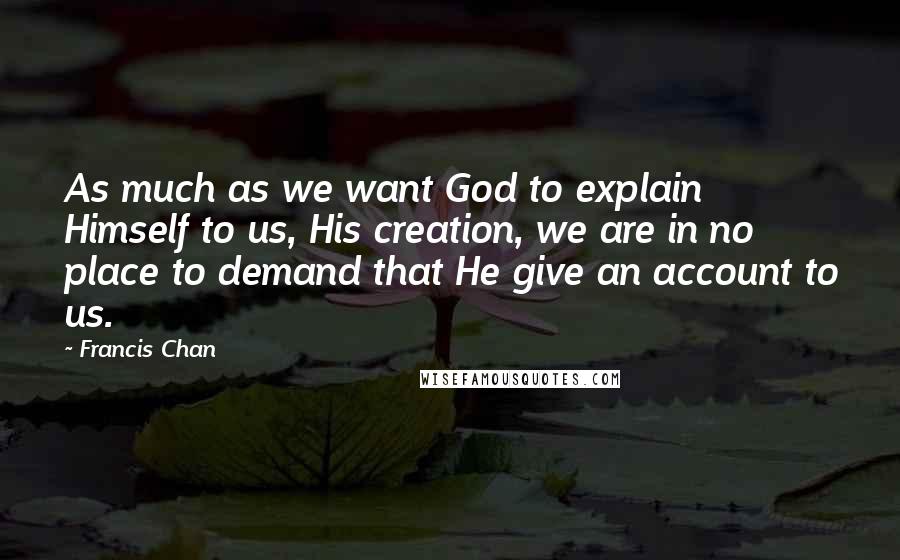 Francis Chan Quotes: As much as we want God to explain Himself to us, His creation, we are in no place to demand that He give an account to us.
