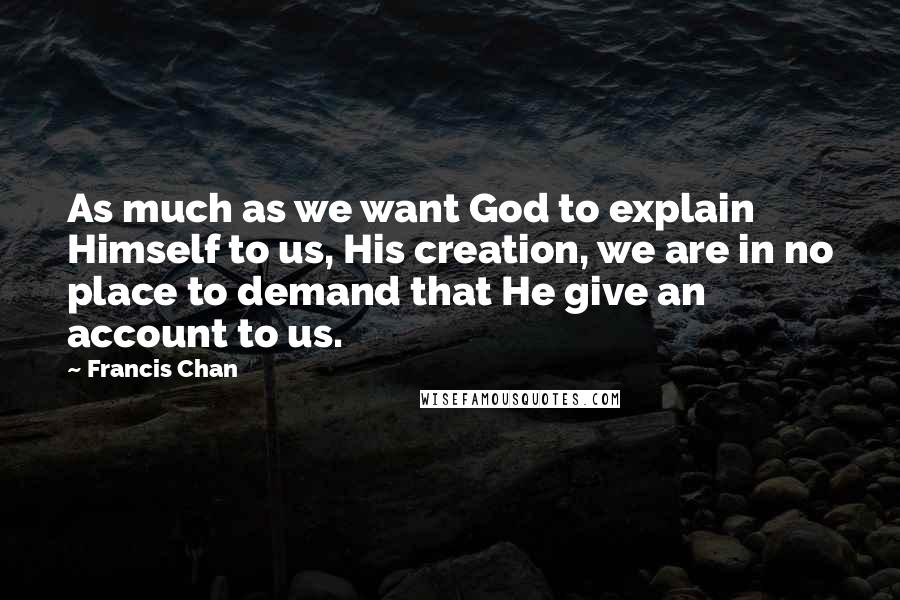 Francis Chan Quotes: As much as we want God to explain Himself to us, His creation, we are in no place to demand that He give an account to us.