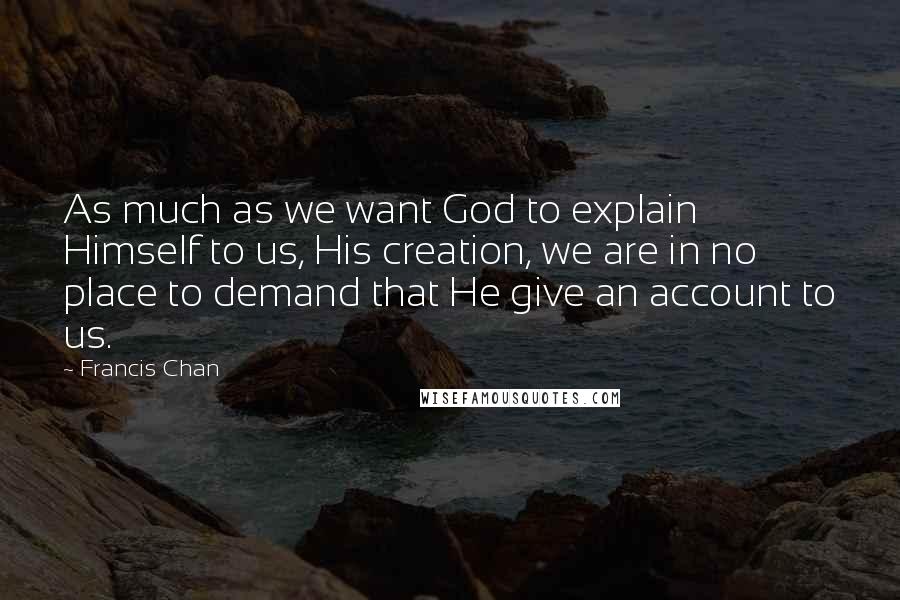 Francis Chan Quotes: As much as we want God to explain Himself to us, His creation, we are in no place to demand that He give an account to us.