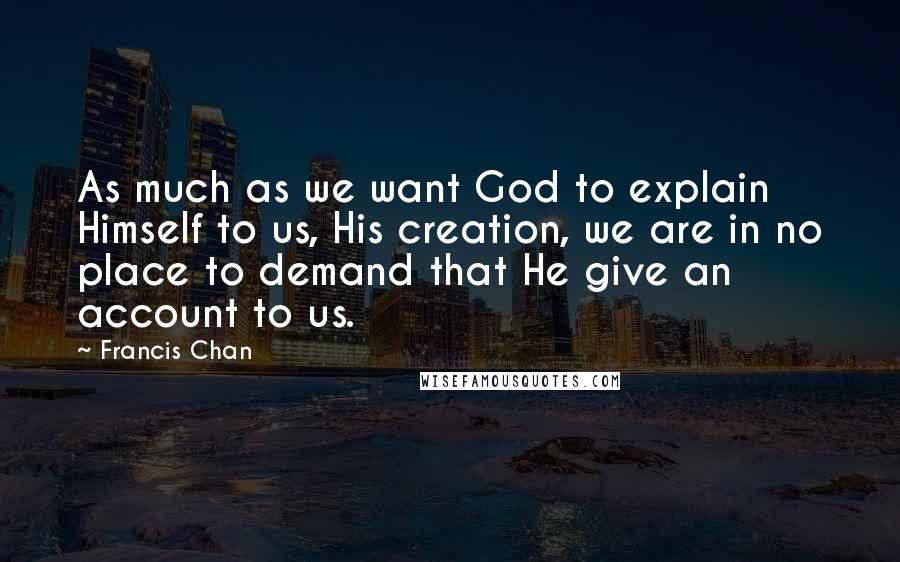 Francis Chan Quotes: As much as we want God to explain Himself to us, His creation, we are in no place to demand that He give an account to us.