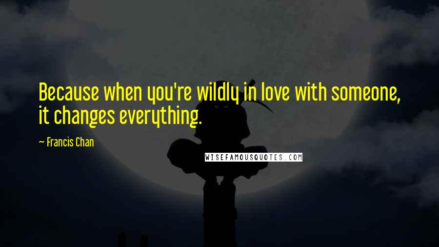 Francis Chan Quotes: Because when you're wildly in love with someone, it changes everything.