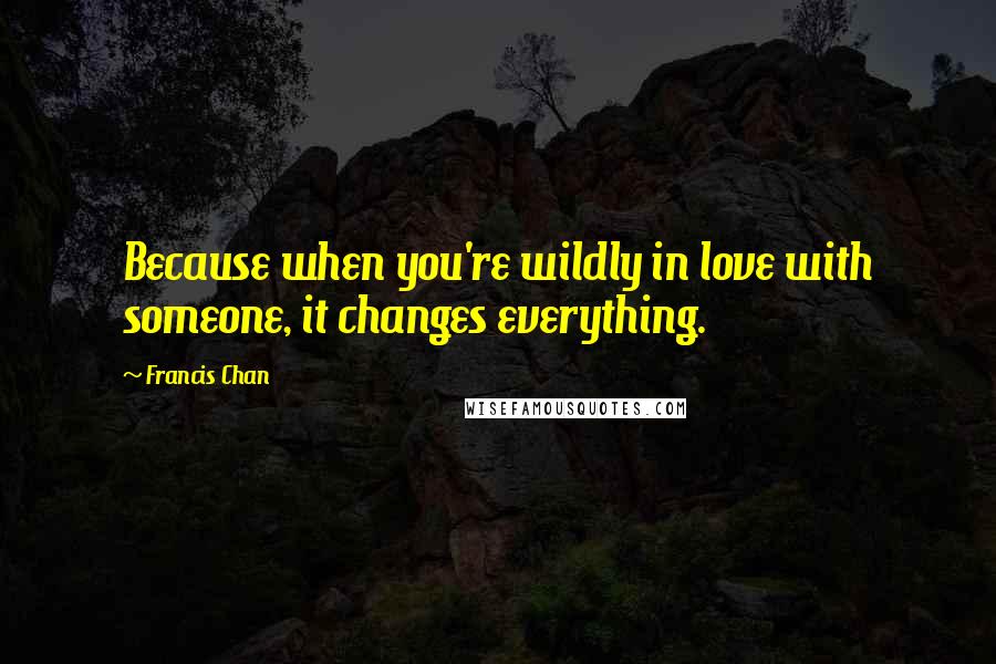 Francis Chan Quotes: Because when you're wildly in love with someone, it changes everything.